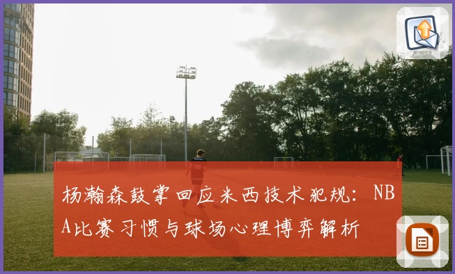 杨瀚森鼓掌回应米西技术犯规:NBA比赛习惯与球场心理博弈解析