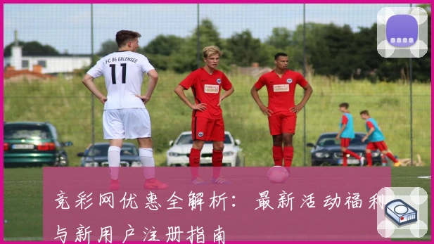 竞彩网优惠全解析：最新活动福利与新用户注册指南
