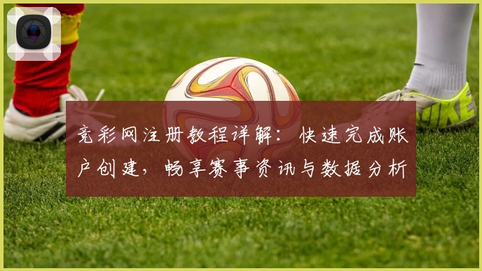竞彩网注册教程详解:快速完成账户创建,畅享赛事资讯与数据分析