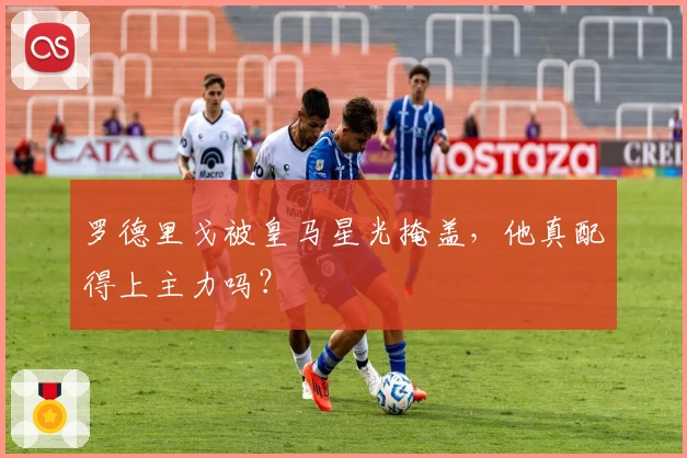 罗德里戈被皇马星光掩盖，他真配得上主力吗？