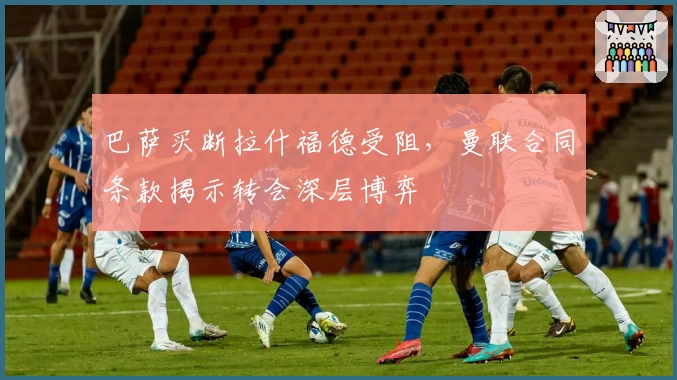 巴萨买断拉什福德受阻,曼联合同条款揭示转会深层博弈