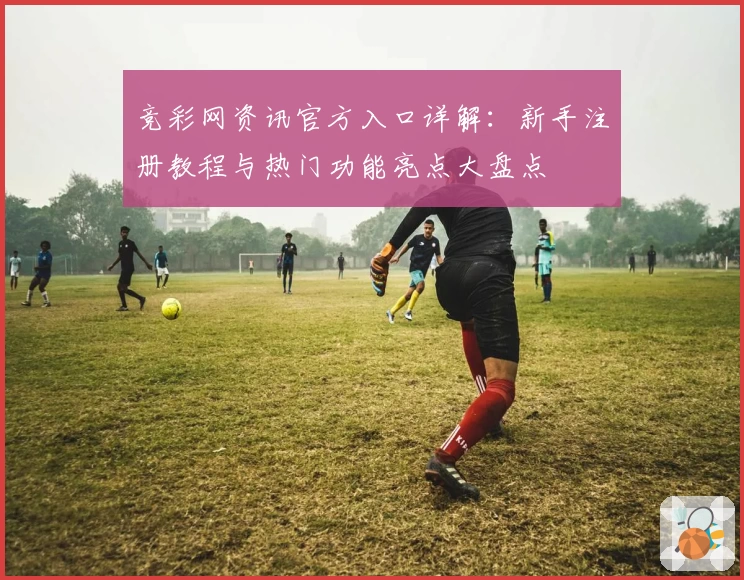 竞彩网资讯官方入口详解：新手注册教程与热门功能亮点大盘点