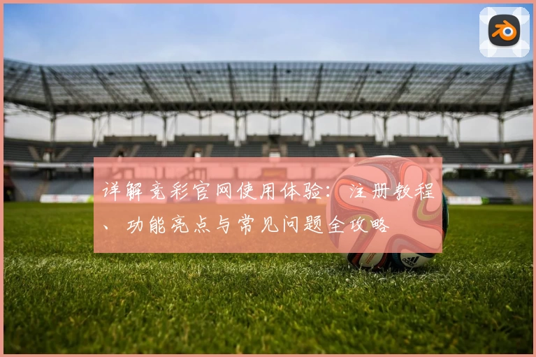 详解竞彩官网使用体验：注册教程、功能亮点与常见问题全攻略
